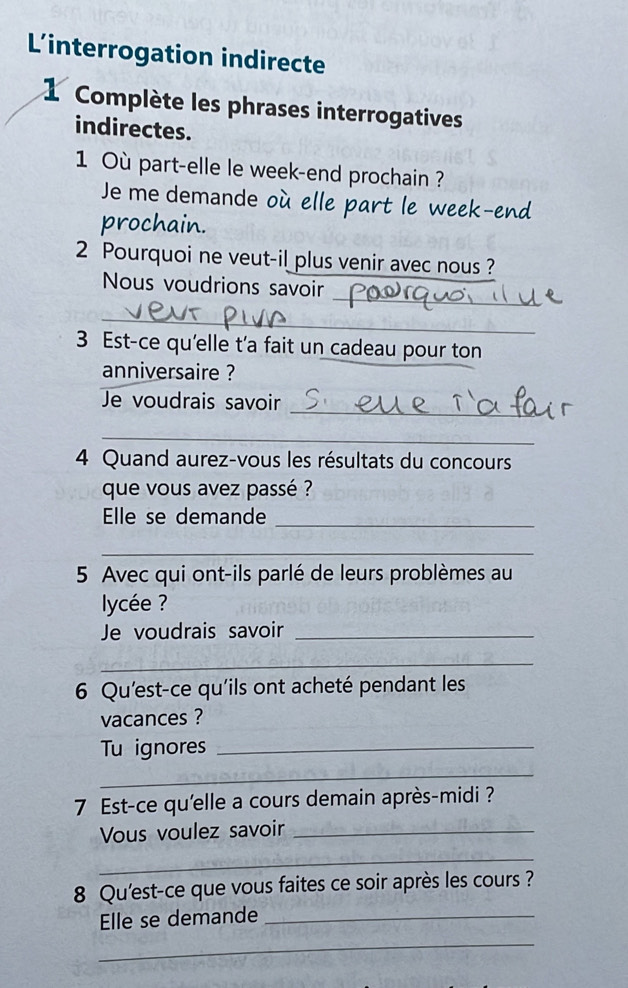 Linterrogation indirecte 
1 Complète les phrases interrogatives 
indirectes. 
1 Où part-elle le week-end prochain ? 
Je me demande où elle part le week-end 
prochain. 
2 Pourquoi ne veut-il plus venir avec nous ? 
Nous voudrions savoir 
_ 
_ 
3 Est-ce qu'elle t’a fait un cadeau pour ton 
anniversaire ? 
_ 
Je voudrais savoir 
_ 
4 Quand aurez-vous les résultats du concours 
que vous avez passé ? 
Elle se demande_ 
_ 
5 Avec qui ont-ils parlé de leurs problèmes au 
ycée ? 
Je voudrais savoir_ 
_ 
6 Qu'est-ce qu'ils ont acheté pendant les 
vacances ? 
Tu ignores_ 
_ 
7 Est-ce qu'elle a cours demain après-midi ? 
Vous voulez savoir_ 
_ 
8 Qu'est-ce que vous faites ce soir après les cours ? 
Elle se demande_ 
_