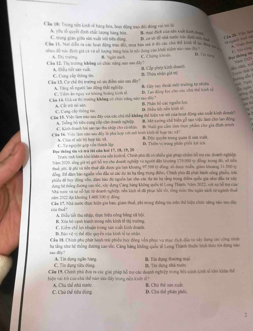 Cầu 10: Trong nên kinh tế hàng hóa, hoạt động trao đôi đóng vai trò là
A. yếu tổ quyết định chất lượng hàng hóa. B. mục đích của sản xuất kinh doanh
Câu 20. Việc làm
C. trung gian giữa sản xuất với tiêu dùng. D. cơ sở để nhà nước xác định mức thuế
từ ngành thuế năi
A. Nhận đuợ
Cầu 11. Nơi diễn ra các hoạt động trao đối, mua bán mà ở đó các chủ thể kinh tế tác động qa a 
nhau đề xác định giá cả và số lượng hàng hóa là nội dung của khái niệm nào sau đây?
C. Mò rộng
A. Thị trường B. Ngân sách. C. Chứng khoán. D. Tin dụng Đọc thông tin
Cầu 12. Thị trường không có chức năng nào sau đây?
Năm 2023,
A. Điều tiết sản xuất.
B. Cấp phép kinh doanh.
đầu năm, xuī
C. Cung cấp thông tin. D. Thừa nhận giá trị.
Trước tình h
Cầu 13. Cơ chế thị trường có ưu điểm nào sau đây?
hướng dẫn 1
A. Tăng số người lao động thất nghiệp. B. Gây suy thoái môi trường tự nhiên.
nới. Ngày
C. Tiểm ân nguy cơ khủng hoảng kinh tế. D. Tạo động lực cho các chú thể kinh tế 'ăn ngân
ưóng dǎ
Câu 14. Giá cá thị trường không có chức năng nảo sau đây?
anh lì
A. Cất trữ tài sản. B. Phân bố các nguồn lực.
1m th
C. Cung cấp thông tin. D. Điều tiết nền kinh tế.
ng c
Câu 15. Việc làm nào sau đây của các chủ thể không thể hiện vai trò của hoạt động sản xuất kinh doanh? u 2
A. Trồng hồ tiêu cung cấp cho doanh nghiệp. B. Mở xưởng chế biến gỗ tạo việc làm cho lao động. r
C. Kinh doanh hái sản tạo thu nhập cho cá nhân. D. Nuôi gia cầm làm thực phẩm cho gia đình mình
Câu 16. Việc làm nào sau đây là phù hợp với mô hình kinh tế hợp tác xã?
A. Chia rẽ nội bộ hợp tác xã. B. Độc quyền trong quán lí sản xuất,
C. Tự nguyện góp vốn thành lập. D. Thiên vị trong phân phổi lợi ích.
Đọc thông tin và trả lời câu hồi 17, 18, 19, 20
Trước tình hình khó khăn của nền kinh tế. Chính phủ đã có nhiều giải pháp nhằm hỗ trợ các doanh nghiệp.
Năm 2020. tổng giá trị gói hỗ trợ cho doanh nghiệp và người dân khoảng 129.000 ty đồng: trong đó, số tiên
thuế, phí. lệ phí và tiền thuê đất được gia hạn khoảng 97.500 tỷ đồng: số được miễn, giảm khoang 31.500 ty
đồng. Để đảm bảo nguồn vốn đầu tư các dự án hạ tằng trọng điêm, Chính phủ đã phát hành công phiếu, trái
phiếu để huy động vốn, đảm bào đú nguồn lực cho các dự án hạ tầng trọng điểm quốc gia như đầu tư xây
dựng hệ thống đường cao tốc, xây dựng Cảng hàng không quốc tê Long Thành. Năm 2022, với sự hỗ trợ của
Nhà nước và sự nỗ lực từ doanh nghiệp, nền kinh tế đã phục hồi tốt, tổng mức thu ngân sách từ ngành thuế
năm 2022 đạt khoảng 1.460.100 tỷ đồng
Câu 17. Nhà nước thực hiện gia hạn, giám thuế, phi trong thông tin trên thể hiện chức năng nào sau đây
của thuế?
A. Điều tiết thu nhập, thực hiện công bằng xã hội.
B. Xóa bỏ cạnh tranh trong nền kinh tế thị trường.
C. Kiểm chế lợi nhuận trong sản xuất kinh doanh.
D. Bảo vệ vị thế độc quyền của kinh tế tư nhân.
Câu 18. Chính phủ phát hành trái phiểu huy động vốn phục vụ mục đích đầu tư xây dựng các công trình
hạ tầng như hệ thống đường cao tốc, Cảng hàng không quốc tế Long Thành thuộc hình thức tin dụng nào
sau đây?
A. Tin dụng ngân hàng. B. Tín dụng thương mại.
C. Tín dụng tiêu dùng. D. Tín dụng nhà nước
Câu 19. Chính phủ đưa ra các giải pháp hỗ trợ các doanh nghiệp trong bổi cảnh kinh tế khỏ khẩn thế
hiện vai trò của chú thể nào sau đây trong nền kinh tế?
A. Chủ thể nhà nước. B. Chủ thể sản xuất.
C. Chủ thể tiêu dùng. D. Chú thể phân phối.
2