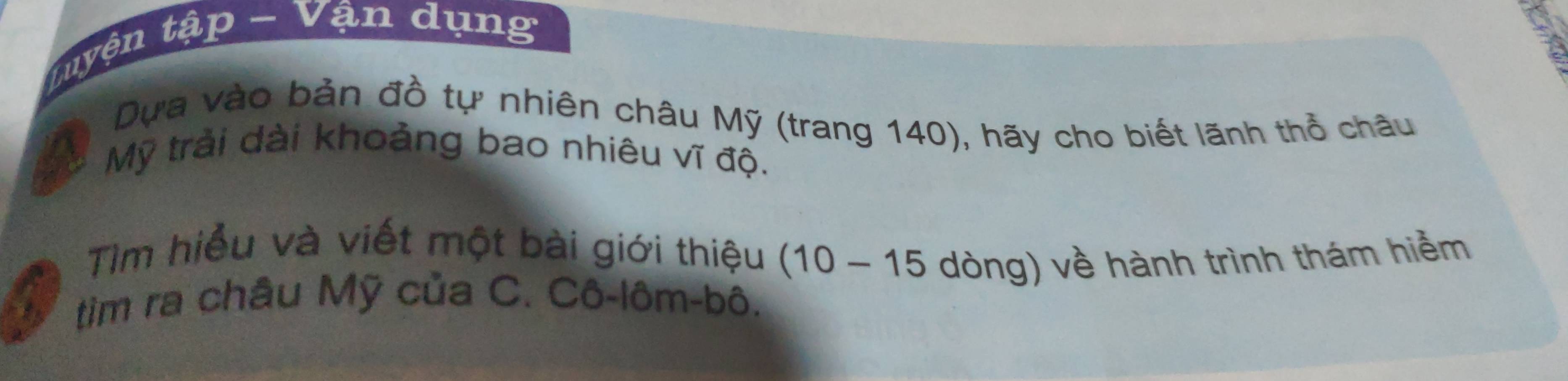 tuyện tập - Vận dụng 
Dựa vào bản đồ tự nhiên châu Mỹ (trang 140), hãy cho biết lãnh thổ châu 
Mỹ trải dài khoảng bao nhiêu vĩ độ. 
Tim hiểu và viết một bài giới thiệu (10-15
tim ra châu Mỹ của C. Cô-lôm-bô. dòng) về hành trình thám hiểm