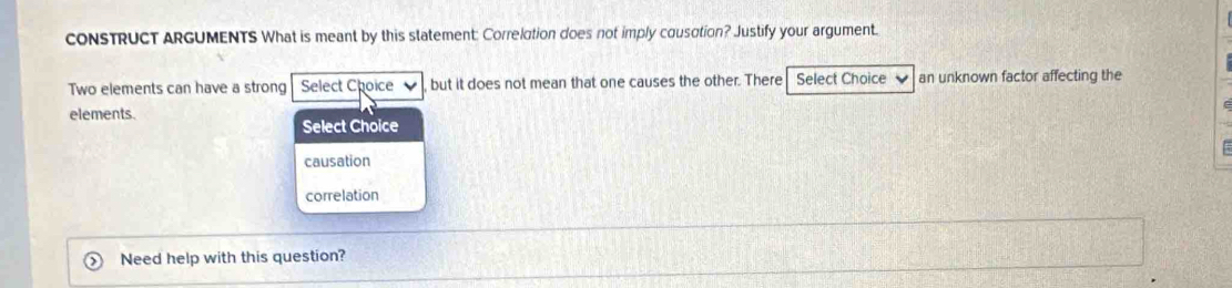 cONSTRUCT ARGUMENTS What is meant by this statement: Correlation does not imply cousation? Justify your argument. 
Two elements can have a strong Select Choice but it does not mean that one causes the other. There Select Choice an unknown factor affecting the 
elements. 
Select Choice 
causation 
correlation 
Need help with this question?