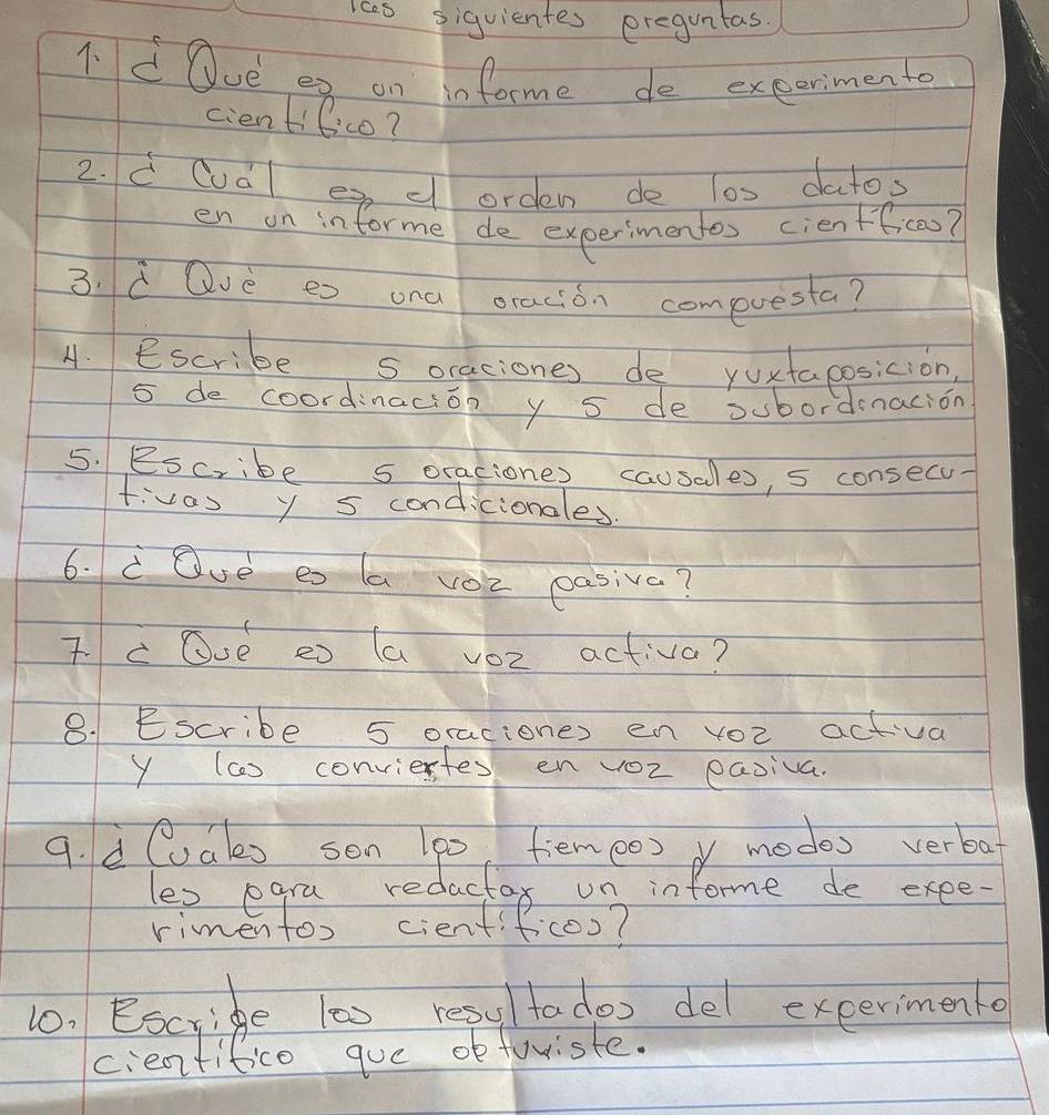 1c0 siquientes ereguntas. 
1.d Ove es on informe de exeerimento 
cientifico? 
2. d Cuàl e cl orden de l0s datos 
en on informe de experimentes cienfficoo? 
3. d Qvè es ona oracion compvesta? 
4. Escribe s oraciones de yoxtaposicion,
5 de coordinacion y 5 de oubordenacion 
5. Bscribe s oraciones causales, 5 consecu 
f:vos y 5 condicionales 
6. c Ove eo la vo2 pasiva? 
Tc Ove eo (a v02 activa? 
8. Escribe 5 oraciones en yoc activa 
y (c) conviertes en voZ easiva. 
9. d (als sen (p0, fiemeo) o modes verba 
les pgra redactax un informe de exee. 
rimentox cientificoo? 
10. Escride 1as resul tados del exeermentd 
cientitico que obfowiste.