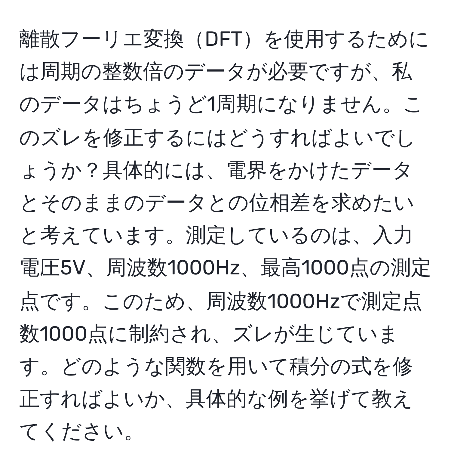 離散フーリエ変換DFTを使用するためには周期の整数倍のデータが必要ですが、私のデータはちょうど1周期になりません。このズレを修正するにはどうすればよいでしょうか？具体的には、電界をかけたデータとそのままのデータとの位相差を求めたいと考えています。測定しているのは、入力電圧5V、周波数1000Hz、最高1000点の測定点です。このため、周波数1000Hzで測定点数1000点に制約され、ズレが生じています。どのような関数を用いて積分の式を修正すればよいか、具体的な例を挙げて教えてください。