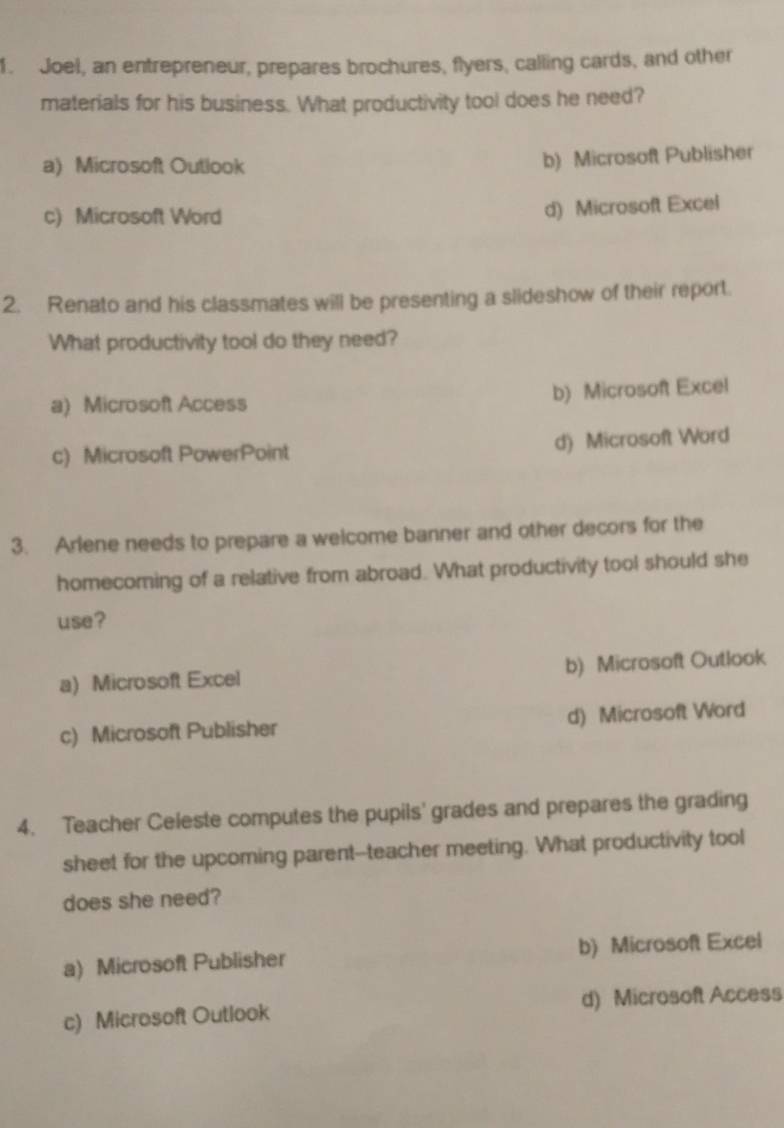 Joel, an entrepreneur, prepares brochures, flyers, calling cards, and other
materials for his business. What productivity tool does he need?
a) Microsoft Outlook
b) Microsoft Publisher
c) Microsoft Word
d) Microsoft Excel
2. Renato and his classmates will be presenting a slideshow of their report.
What productivity tool do they need?
a) Microsoft Access b) Microsoft Excel
c) Microsoft PowerPoint d) Microsoft Word
3. Arlene needs to prepare a welcome banner and other decors for the
homecoming of a relative from abroad. What productivity tool should she
use?
a) Microsoft Excel b) Microsoft Outlook
c) Microsoft Publisher d) Microsoft Word
4. Teacher Celeste computes the pupils' grades and prepares the grading
sheet for the upcoming parent--teacher meeting. What productivity tool
does she need?
a) Microsoft Publisher b) Microsoft Excel
c) Microsoft Outlook d) Microsoft Access