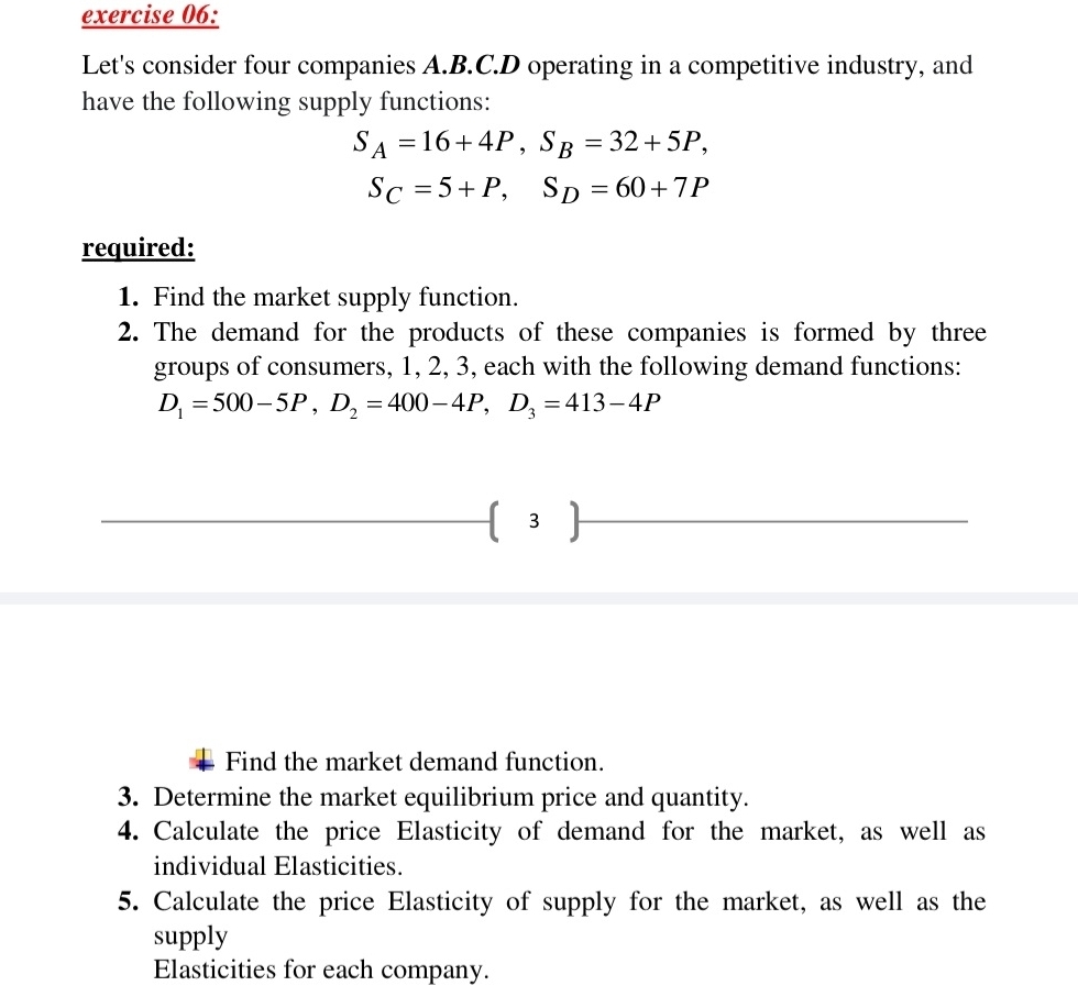 Let's consider four companies A.B.C. D operating in a competitive industry, and 
have the following supply functions:
S_A=16+4P, S_B=32+5P,
S_C=5+P, S_D=60+7P
required: 
1. Find the market supply function. 
2. The demand for the products of these companies is formed by three 
groups of consumers, 1, 2, 3, each with the following demand functions:
D_1=500-5P, D_2=400-4P, D_3=413-4P
 3 ) 
Find the market demand function. 
3. Determine the market equilibrium price and quantity. 
4. Calculate the price Elasticity of demand for the market, as well as 
individual Elasticities. 
5. Calculate the price Elasticity of supply for the market, as well as the 
supply 
Elasticities for each company.