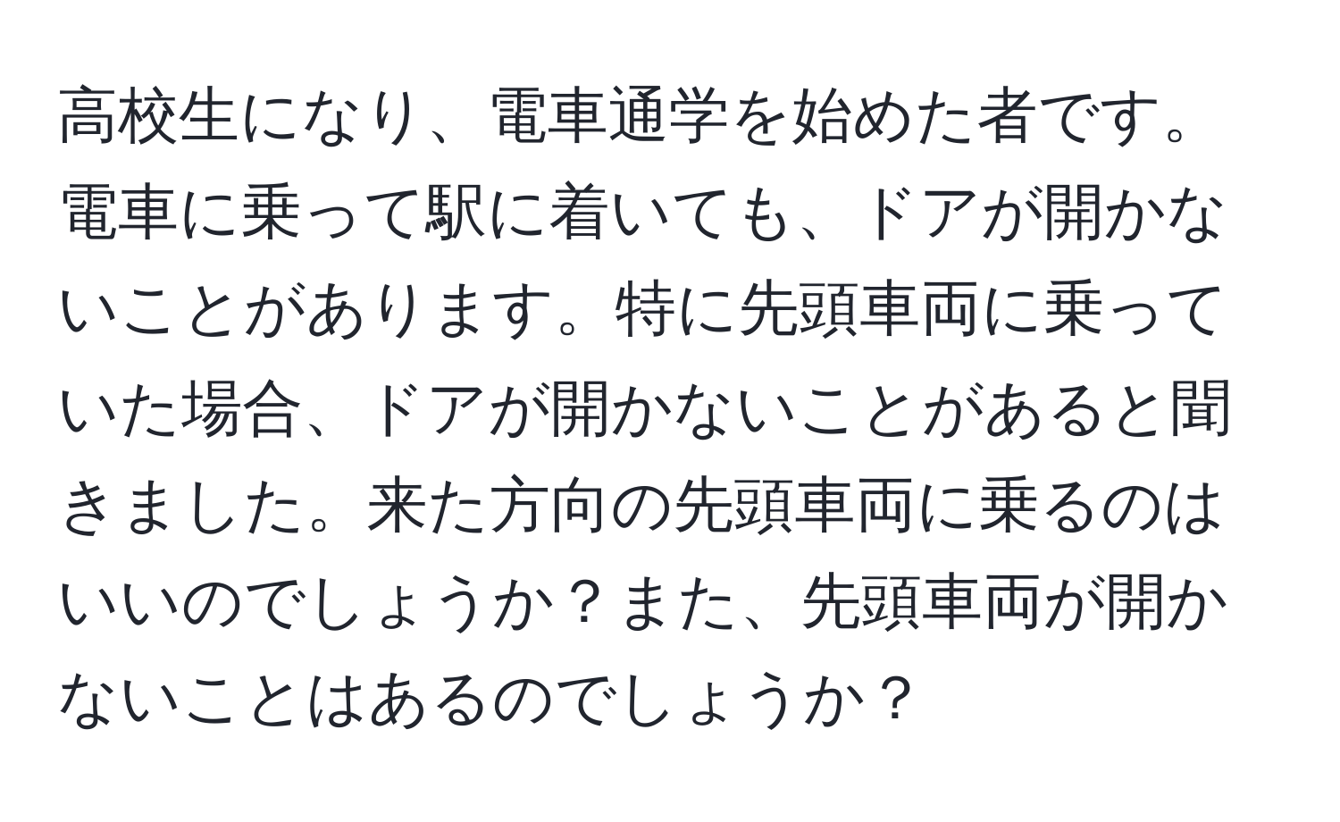 高校生になり、電車通学を始めた者です。電車に乗って駅に着いても、ドアが開かないことがあります。特に先頭車両に乗っていた場合、ドアが開かないことがあると聞きました。来た方向の先頭車両に乗るのはいいのでしょうか？また、先頭車両が開かないことはあるのでしょうか？