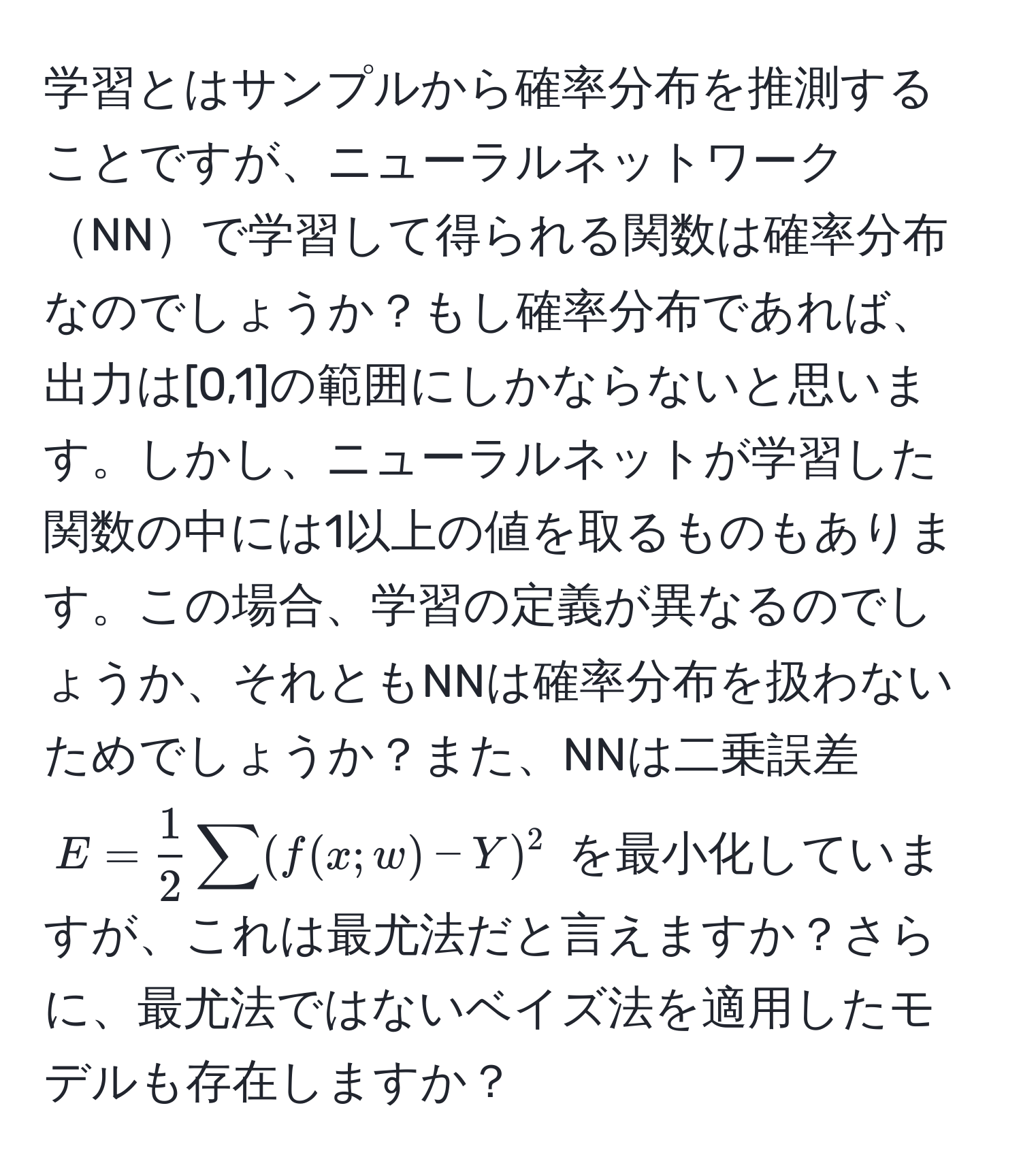 学習とはサンプルから確率分布を推測することですが、ニューラルネットワークNNで学習して得られる関数は確率分布なのでしょうか？もし確率分布であれば、出力は[0,1]の範囲にしかならないと思います。しかし、ニューラルネットが学習した関数の中には1以上の値を取るものもあります。この場合、学習の定義が異なるのでしょうか、それともNNは確率分布を扱わないためでしょうか？また、NNは二乗誤差 $E =  1/2  sum (f(x; w) - Y)^2$ を最小化していますが、これは最尤法だと言えますか？さらに、最尤法ではないベイズ法を適用したモデルも存在しますか？