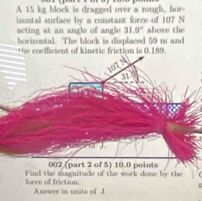 A 15 kg block is dragged over a rough, hor- 
izontal surface by a constant force of 107 N
acting at an angle of angle 31.9° ahove the 
horizontal. The block is displaced 59 m and 
the coefficient of kinetic friction is 0.189.
107
31
ol J
002 (part 2 of 5) 10.0 points 
Find the magnitude of the work done by the 
force of friction. 
Auswer in units of J