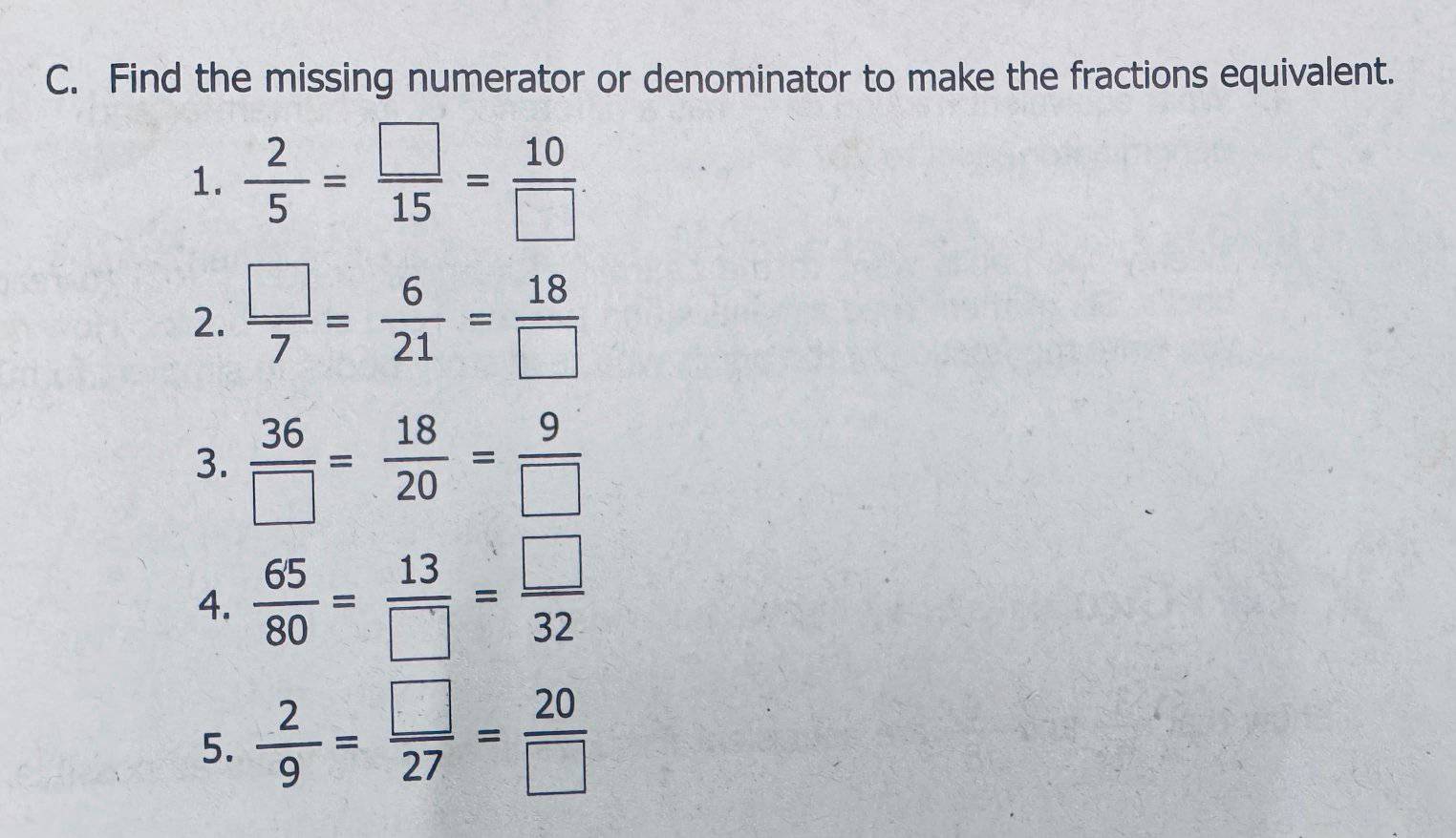 Find the missing numerator or denominator to make the fractions equivalent. 
1.  2/5 = □ /15 = 10/□  
2.  □ /7 = 6/21 = 18/□  
3.  36/□  = 18/20 = 9/□  
4.  65/80 = 13/□  = □ /32 
5.  2/9 = □ /27 = 20/□  