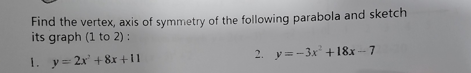 Find the vertex, axis of symmetry of the following parabola and sketch
its graph (1 to 2) :
1. y=2x^2+8x+11
2. y=-3x^2+18x-7