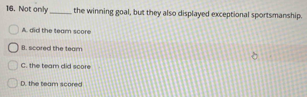 Not only_ the winning goal, but they also displayed exceptional sportsmanship.
A. did the team score
B. scored the team
C. the team did score
D. the team scored