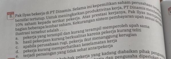 Pak Ilyas bekerja di PT Dinamis. Selama ini kepemilikan saham perusahaan tersen
H

HOT
bersifat tertutup. Untuk meningkatkan produktivitas kerja, PT Dinamis memberk
10% saham kepada serikat pekerja. Atas prestasi kerjanya, Pak Ilyas memper
bagian beberapa lembar saham. Kekurangan sistem pembayaran upah sesuai deng
ilustrasi tersebut adalah . . . .
a. pekerja yang terampil dan kurang terampil memperoleh upah sama
b. hasil pekerjaan kurang berkualitas karena pekerja kurang teliti
c. apabila perusahaan rugi, pekerja ikut menanggung kerugian
d. pekerja kurang memperhatikan keselamatan kerja
_e. terjadi persaingan yang tidak sehat antarpekerja
t a hak pekerja yang kadang diabaikan pihak pengusah .
É í a dan pengusaha diperlukas