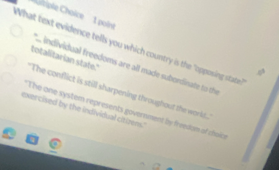 ''uitiple Choice '' 1 point
What text evidence tells you which country is the "opposing state
totalitarian state."
individual freedoms are all made subordinate to the
The conflict is still sharpening throughout the world...
exercised by the individual citizens.' The one system represents government by freedom of choicr