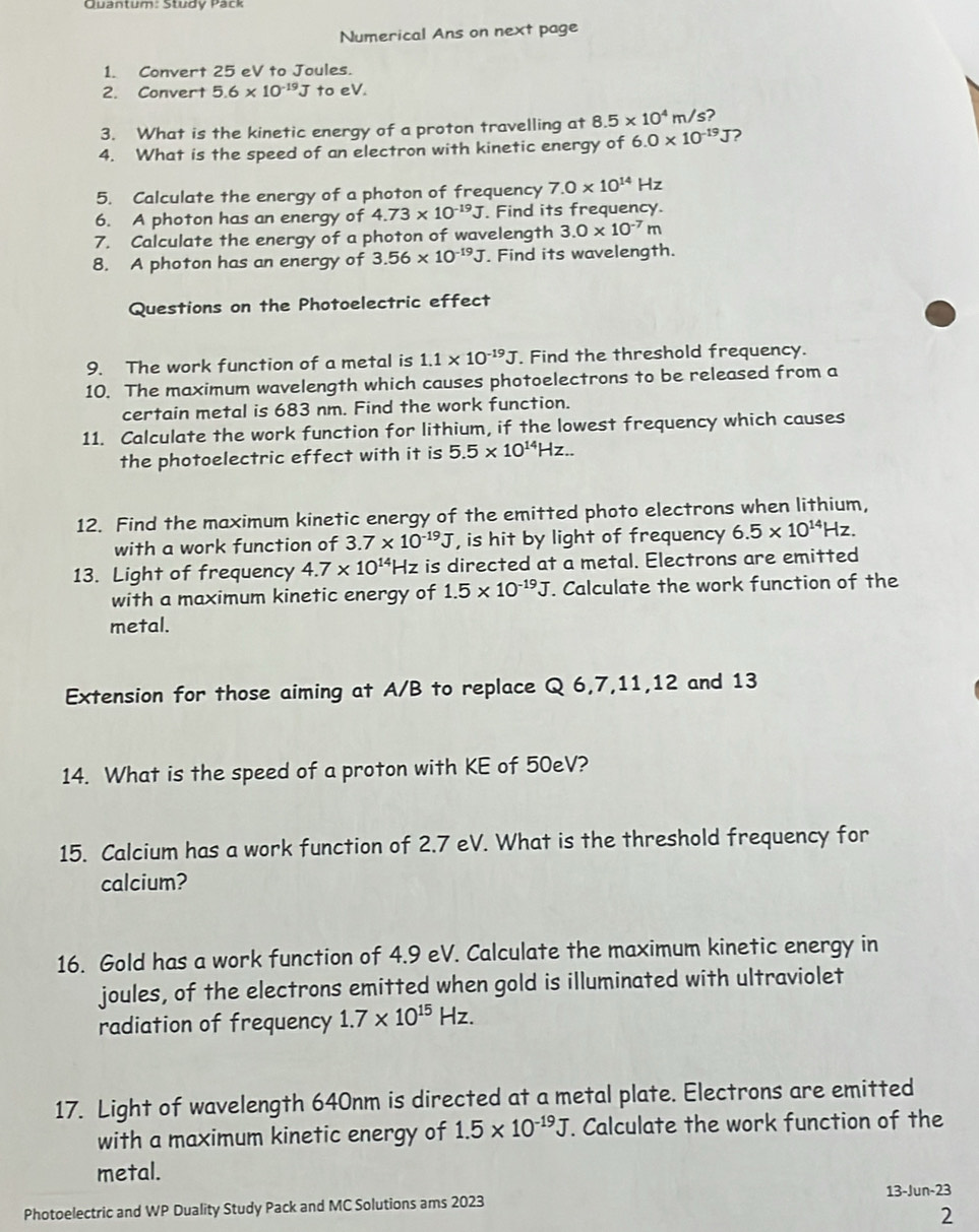 Quantum: Study Pack
Numerical Ans on next page
1. Convert 25 eV to Joules.
2. Convert 5.6* 10^(-19)J to eV.
3. What is the kinetic energy of a proton travelling at 8.5* 10^4 m/s?
4. What is the speed of an electron with kinetic energy of 6.0* 10^(-19)J 2
5. Calculate the energy of a photon of frequency 7.0* 10^(14)H lz
6. A photon has an energy of 4.73* 10^(-19)J. Find its frequency.
7. Calculate the energy of a photon of wavelength 3.0* 10^(-7)m
8. A photon has an energy of 3.56* 10^(-19)J. Find its wavelength.
Questions on the Photoelectric effect
9. The work function of a metal is 1.1* 10^(-19)J. Find the threshold frequency.
10. The maximum wavelength which causes photoelectrons to be released from a
certain metal is 683 nm. Find the work function.
11. Calculate the work function for lithium, if the lowest frequency which causes
the photoelectric effect with it is 5.5* 10^(14)Hz..
12. Find the maximum kinetic energy of the emitted photo electrons when lithium,
with a work function of 3.7* 10^(-19)J , is hit by light of frequency 6.5* 10^(14)Hz
13. Light of frequency 4.7* 10^(14)Hz is directed at a metal. Electrons are emitted
with a maximum kinetic energy of 1.5* 10^(-19)J. Calculate the work function of the
metal.
Extension for those aiming at A/B to replace Q 6,7,11,12 and 13
14. What is the speed of a proton with KE of 50eV?
15. Calcium has a work function of 2.7 eV. What is the threshold frequency for
calcium?
16. Gold has a work function of 4.9 eV. Calculate the maximum kinetic energy in
joules, of the electrons emitted when gold is illuminated with ultraviolet
radiation of frequency 1.7* 10^(15)Hz.
17. Light of wavelength 640nm is directed at a metal plate. Electrons are emitted
with a maximum kinetic energy of 1.5* 10^(-19)J. Calculate the work function of the
metal.
Photoelectric and WP Duality Study Pack and MC Solutions ams 2023 13-Jun-23
2