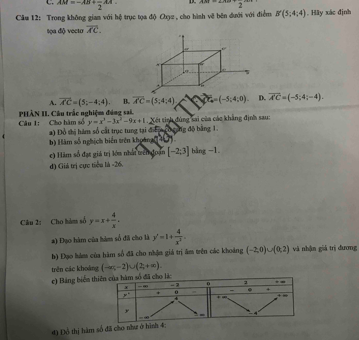 C. AM=-AB+frac 2AA.
D. AM=2AD+2
Câu 12: Trong không gian với hệ trục tọa độ Oxyz , cho hình vẽ bên dưới với điểm B'(5;4;4). Hãy xác định
tọa độ vectơ vector A'C.
A. vector A'C=(5;-4;4). B. vector A'C=(5;4;4). vector n=(-5;4;0). D. vector A'C=(-5;4;-4).
PHÀN II. Câu trắc nghiệm đúng sai.
Câu 1: Cho hàm số y=x^3-3x^2-9x+1. Xét tính đúng sai của các khẳng định sau:
a) Đồ thị hàm số cắt trục tung tại điểm có tung độ bằng 1.
b) Hàm số nghịch biến trên khoảng (4:7).
c) Hàm số đạt giá trị lớn nhất trên đoạn [-2;3] bằng -1.
d) Giá trị cực tiểu là -26.
Câu 2: Cho hàm số y=x+ 4/x .
a) Đạo hàm của hàm số đã cho là y'=1+ 4/x^2 .
b) Đạo hàm của hàm số đã cho nhận giá trị âm trên các khoảng (-2;0)∪ (0;2) và nhận giá trị dương
trên các khoảng (-∈fty ;-2)∪ (2;+∈fty ).
c) Bảng biến thiã cho là:
d) Đồ thị hàm số đã cho như ở hình: