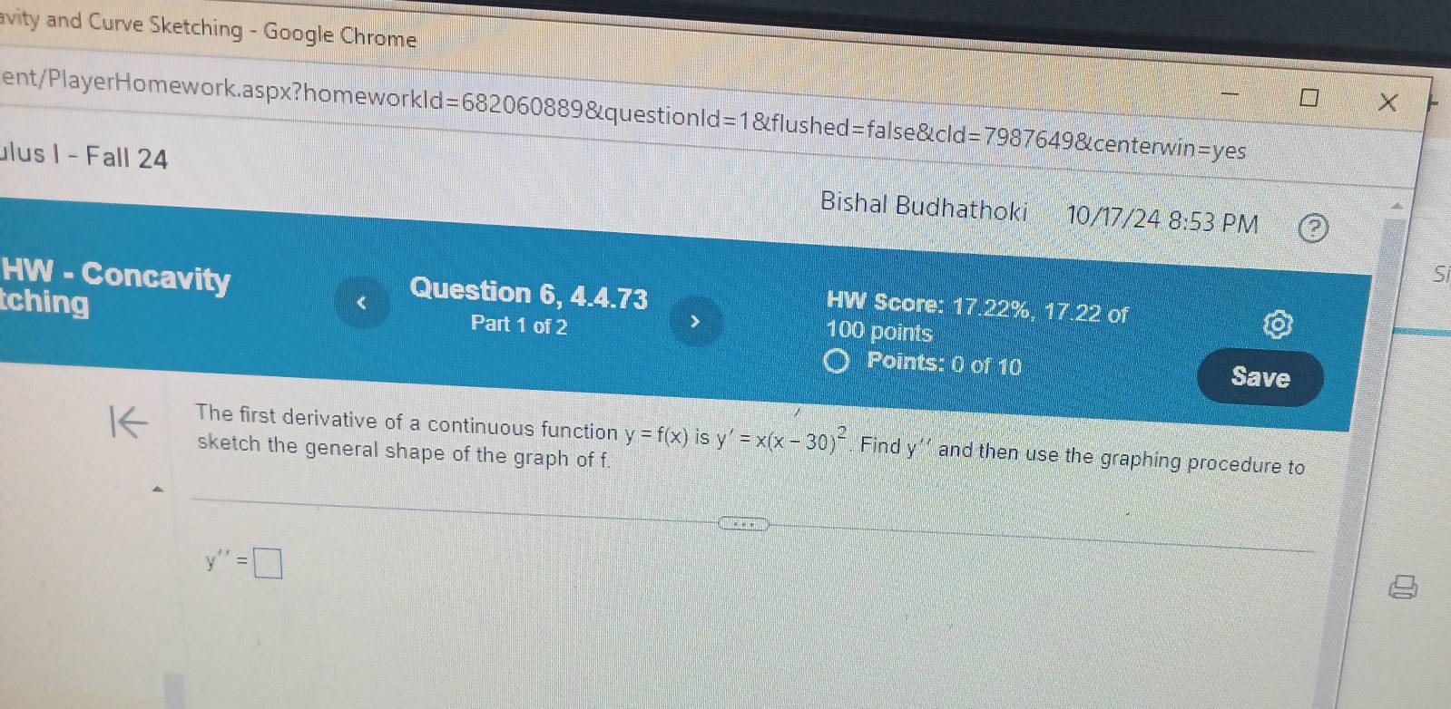 avity and Curve Sketching - Google Chrome
ent/PlayerHomework.aspx?homework d=682060889 &questionld =1 enclosecircle2f lush ed=false8|cld=79876498 &centerwin=yes
ulus 1 - Fall 24 Bishal Budhathoki 10/17/24 8:53 PM
S
HW - Concavity Question 6, 4.4.73 
< HW Score: 17.22%, 17.22 of
tching Part 1 of 2
100 points
Points: 0 of 10 Save
The first derivative of a continuous function  y=f(x) is y'=x(x-30)^2 Find y'' and then use the graphing procedure to
sketch the general shape of the graph of f.
y''=□