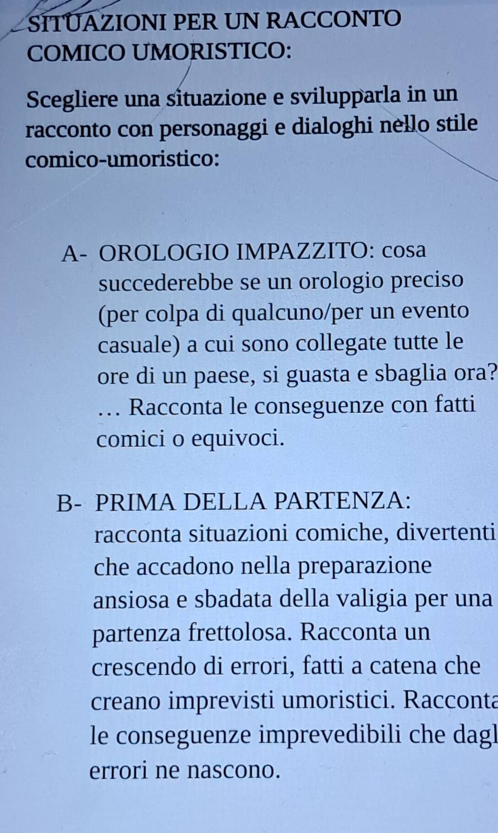 SITÜAZIONI PER UN RACCONTO 
COMICO UMORISTICO: 
Scegliere una situazione e svilupparla in un 
racconto con personaggi e dialoghi nello stile 
comico-umoristico: 
A- OROLOGIO IMPAZZITO: cosa 
succederebbe se un orologio preciso 
(per colpa di qualcuno/per un evento 
casuale) a cui sono collegate tutte le 
ore di un paese, si guasta e sbaglia ora? 
…. Racconta le conseguenze con fatti 
comici o equivoci. 
B- PRIMA DELLA PARTENZA: 
racconta situazioni comiche, divertenti 
che accadono nella preparazione 
ansiosa e sbadata della valigia per una 
partenza frettolosa. Racconta un 
crescendo di errori, fatti a catena che 
creano imprevisti umoristici. Racconta 
le conseguenze imprevedibili che dagl 
errori ne nascono.