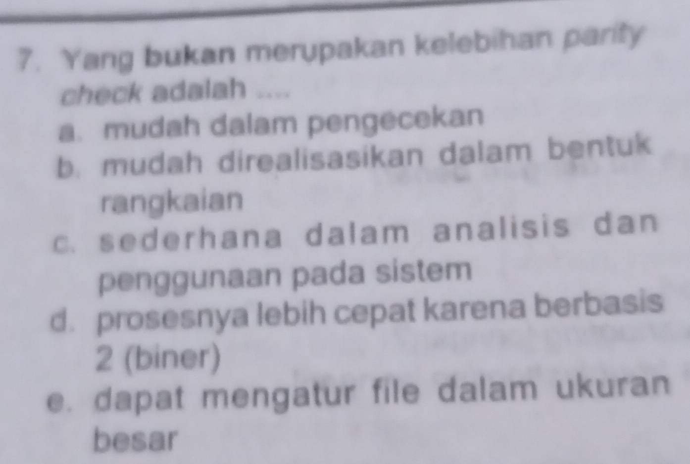 Yang bukan merupakan kelebihan parity
check adalah ....
a. mudah dalam pengecekan
b. mudah direalisasikan dalam bentuk
rangkaian
c. sederhana dalam analisis dan
penggunaan pada sistem
d. prosesnya lebih cepat karena berbasis
2 (biner)
e. dapat mengatur file dalam ukuran
besar