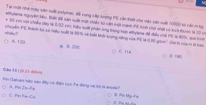 39.59 N
Tại một nhà máy sản xuất polymer, đề cung cấp lượng PE cần thiết cho việc sản xuất 10000 túi cần m kg
ethylene nguyên liệu. Biết để sản xuất một chiếc túi cần một mảnh PE hình chữ nhật có kích thước là 20 cr
* 30 cm với chiều dày là 0,02 cm; hiệu suất phản ứng trùng hợp ethylene để điều chế PE là 60%; quá trình
nhiêu?
chuyền PE thành túi có hiệu suất là 95% và biết khổi lượng riêng của PE là 0.95g/cm^3 Giá trị của m là bao
A. 120. B. 200. C. 114.
D. 190.
Câu 13 | (0.25 điểm)
Pin Galvani nào sau đây có điện cực Fe đóng vai trò là anode?
A. Pin Zn-Fe. B. Pin Mg-Fe.
C. Pin Fe-Cu.
D. Pin Al-Fe