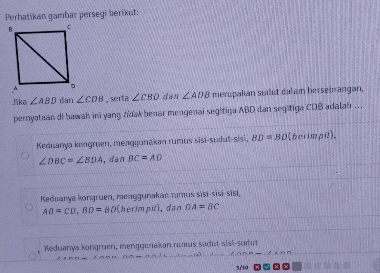 Perhatikan gambar persegi berikut:
Jika ∠ ABD dan ∠ CDB , serta ∠ CBD dan ∠ ADB merupakan sudut dalam bersebrangan,
pernyataan di bawah ini yang tidak benar mengenai segitiga ABD dan segitiga CDB adalah ..
Keduanya kongruen, menggunakan rumus sisi-sudut-sisi, BD=BD (berimpit),
∠ DBC=∠ BDA , dan BC=AD
Keduanya kongruen, menggunakan rumus sisi-sisi-sisi,
AB=CD, BD=BD (berimpit), dan DA=BC
Keduanya kongruen, menggunakan rumus sudut-sisi-sudut
5/10