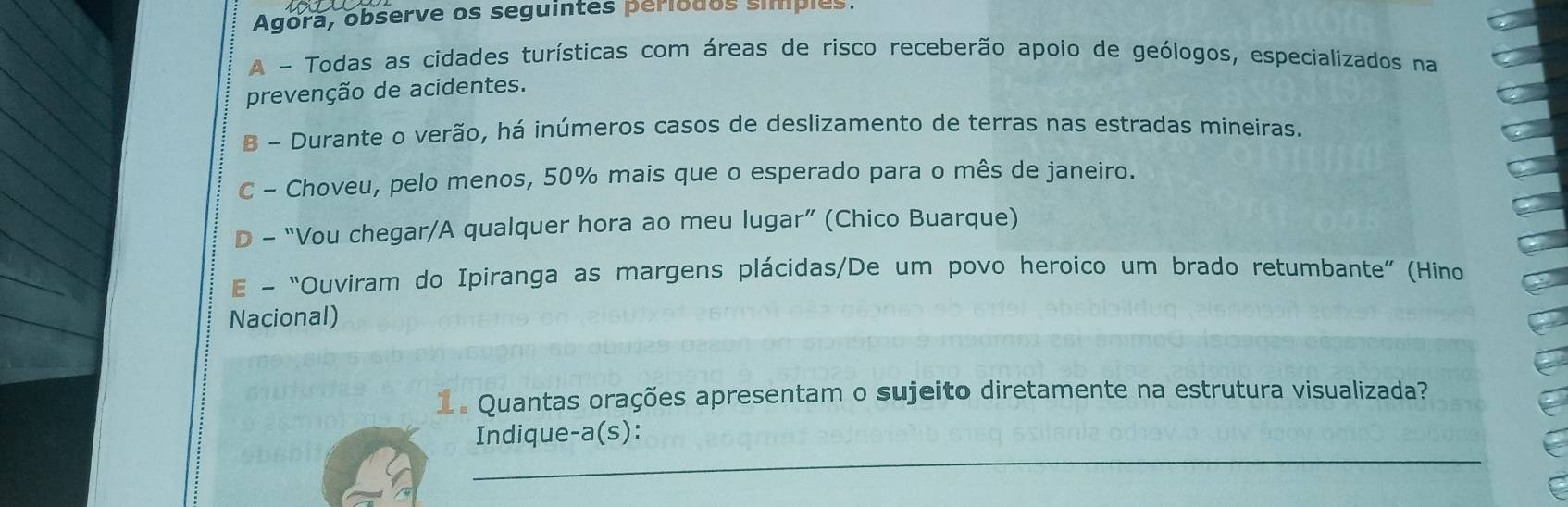 Agora, observe os seguintes periodos simples. 
A - Todas as cidades turísticas com áreas de risco receberão apoio de geólogos, especializados na 
prevenção de acidentes. 
B - Durante o verão, há inúmeros casos de deslizamento de terras nas estradas mineiras. 
C - Choveu, pelo menos, 50% mais que o esperado para o mês de janeiro. 
D - “Vou chegar/A qualquer hora ao meu lugar” (Chico Buarque) 
E - “Ouviram do Ipiranga as margens plácidas/De um povo heroico um brado retumbante” (Hino 
Nacional) 
1 . Quantas orações apresentam o sujeito diretamente na estrutura visualizada? 
_ 
Indique-a(s):