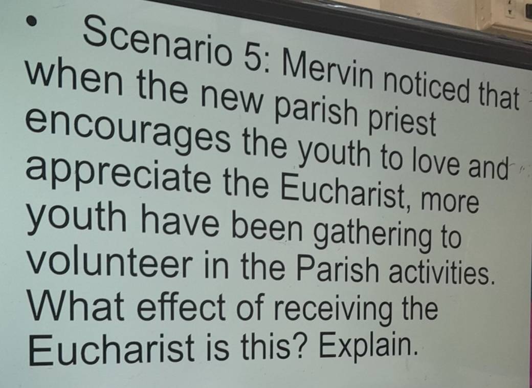 Scenario 5: Mervin noticed that 
when the new parish priest . 
encourages the youth to love and . 
appreciate the Eucharist, more 
youth have been gathering to 
volunteer in the Parish activities. 
What effect of receiving the 
Eucharist is this? Explain.