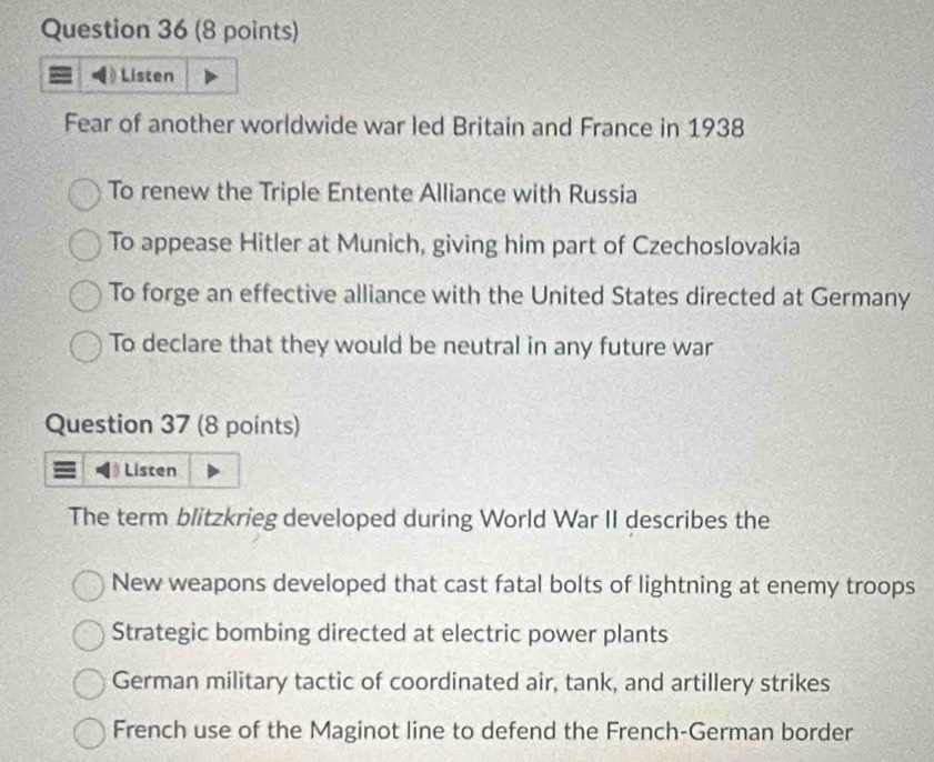 Listen
Fear of another worldwide war led Britain and France in 1938
To renew the Triple Entente Alliance with Russia
To appease Hitler at Munich, giving him part of Czechoslovakia
To forge an effective alliance with the United States directed at Germany
To declare that they would be neutral in any future war
Question 37 (8 points)
Listen
The term blitzkrieg developed during World War II describes the
New weapons developed that cast fatal bolts of lightning at enemy troops
Strategic bombing directed at electric power plants
German military tactic of coordinated air, tank, and artillery strikes
French use of the Maginot line to defend the French-German border