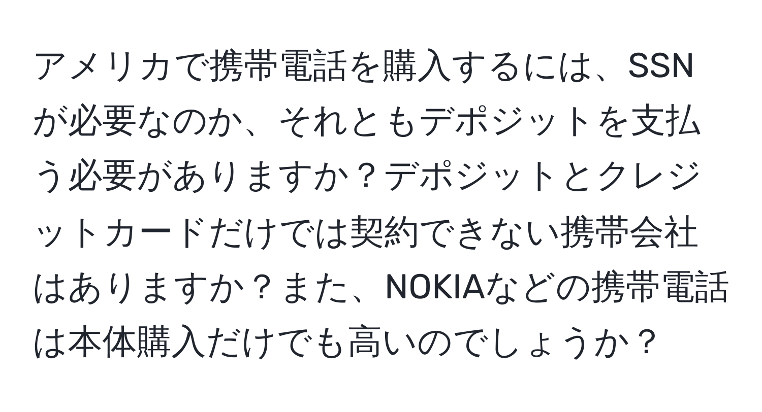 アメリカで携帯電話を購入するには、SSNが必要なのか、それともデポジットを支払う必要がありますか？デポジットとクレジットカードだけでは契約できない携帯会社はありますか？また、NOKIAなどの携帯電話は本体購入だけでも高いのでしょうか？