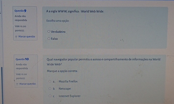 A a sigla WWW, significa : World Web Wide.
Ainda não
respondida Escolha uma opção:
Vale 10,00
ponto(s). Verdadeiro
Marcar questão Falso
Questão 10 Qual navegador popular permitiu o acesso e compartilhamento de informações na World
Ainda não Wide Web?
respondida
Marque a opção correta:
Vale 10,00
ponto(s).
P Marcar questão a Mozilla Firefox
b. Netscape
c Internet Explorer