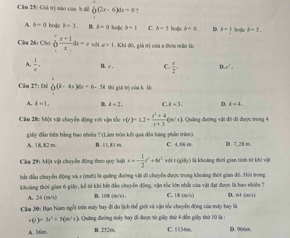 Giá trị nào của b đề partial (2x-6)dx=0endarray ?
A. b=0 hoặc b=3. B. b=0 hoặc b=1 C. b=5 hoặc b=0. D. b=1 hoặc b=5.
Câu 26: Cho o_x^(frac x+1)xdx=e với a>1. Khi đó, giá trị của a thỏa mãn là:
A.  1/e .
B. t. C.  e/2 . D. e^2.
Câu 27: Để beginarrayr  O(k-4x)dx=6-5k endarray thì giá trị của k là:
A. k=1. B. k=2. C. k=3. D. k=4.
Câu 28: Một vật chuyển động với vận tốc v(t)=1.2+ (t^2+4)/t+3 (m/s) Quâng đường vật đó đi được trong 4
giây đầu tiên bằng bao nhiêu ? (Làm tròn kết quả đến hàng phần trăm).
A. 18, 82 m. B. 1 l, 8 l m. C. 4, 06 m. D. 7, 28 m.
Câu 29:M ật vật chuyển động theo quy luật s=- 1/2 t^3+6t^2 với t (giây) là khoảng thời gian tính từ khi vật
bắt đầu chuyển động và s (mét) là quãng đường vật di chuyển được trong khoảng thời gian đó. Hỏi trong
khoảng thời gian 6 giây, kể từ khi bắt đầu chuyển động, vận tốc lớn nhất của vật đạt được là bao nhiêu ?
A. 24 (m/s) B. 108 (m/s) . C. 18 (m/s) D. 64 (m/s)
Câu 30: Bạn Nam ngồi trên máy bay đi du lịch thế giới và vận tốc chuyển động của máy bay là
v(t)=3t^2+5(m/s). Quãng đường máy bay đi được từ giây thứ 4 đến giây thứ 10 là :
A. 36m. B. 252m. C. 1134m. D. 966m.