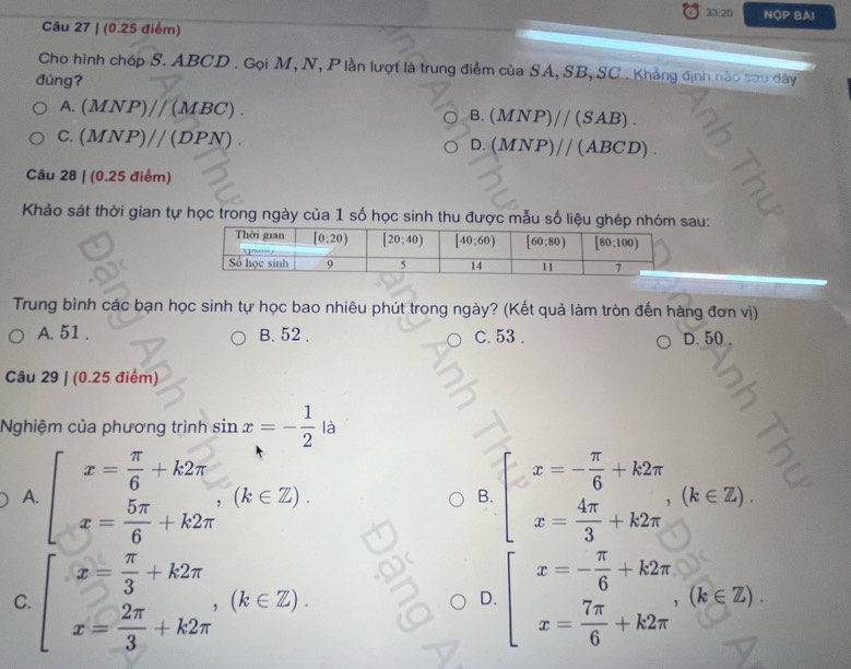 33:20 NOP BAI
Câu 27 | (0.25 điểm)
Cho hình chóp S. ABCD . Gọi M, N, P lần lượt là trung điểm của SA, SB, SC . Khẳng định nào sau đây
đúngʔ
A. (MNP)//(MBC). (MNP)//(SAB).
B.
C. (MNP)//(DPN).
D. (MNP)//(ABCD).
Câu 28 | (0.25 điểm)
Khảo sát thời gian tự học trong ngày của 1 số học sinh thu được mẫu số liệu ghép nhau:
Trung bình các bạn học sinh tự học bao nhiêu phút trong ngày? (Kết quả làm tròn đến hàng đơn vị)
A. 51 . B. 52 . C. 53 . D. 50 .
Câu 29 | (0.25 điểm)
Nghiệm của phương trình sin x=- 1/2  là
A. beginarrayl x= π /6 +k2π  x= 5π /6 +k2π endarray. (k∈ Z).
x=- π /6 +k2π
B.
x= 4π /3 +k2π ,(k∈ Z).
C. beginarrayl x= π /3 +k2π  x= 2π /3 +k2π endarray. ,(k∈ Z). beginarrayl x=- π /6 +k2π  x= 7π /6 +k2π endarray. ,(k∈ Z).
D.