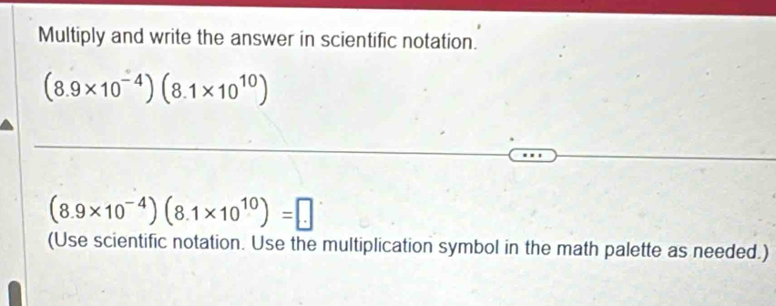 Multiply and write the answer in scientific notation.
(8.9* 10^(-4))(8.1* 10^(10))
(8.9* 10^(-4))(8.1* 10^(10))=□
(Use scientific notation. Use the multiplication symbol in the math palette as needed.)