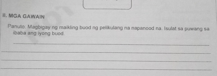 MGA GAWAIN 
Panuto: Magbigay ng maikling buod ng pelikulang na napanood na. Isulat sa puwang sa 
ibaba ang iyong buod. 
_ 
_ 
_ 
_