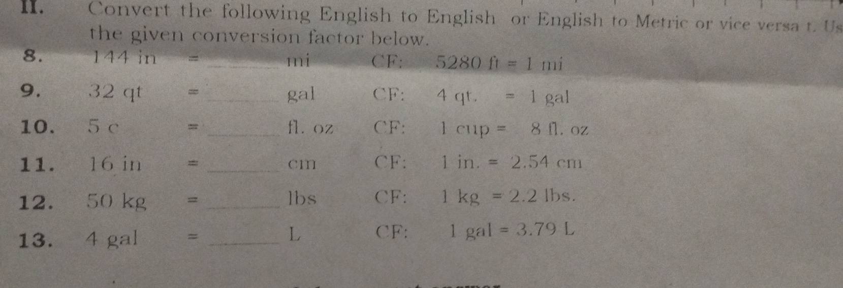 Convert the following English to English or English to Metric or vice versa t. Us 
the given conversion factor below. 
8. 144in= _ mi CF: 5280ft=1mi
9. 32qt= _ gal CF: 4qt.=1gal
10. 5c= _ fláoz CF: 1cup=8fl.oz
11. 16in= _ cm CF: 1in.=2.54cm
12. 50kg= _ lbs CF : 1kg=2.2lbs. 
13. 4gal _
L CF : 1gal=3.79L