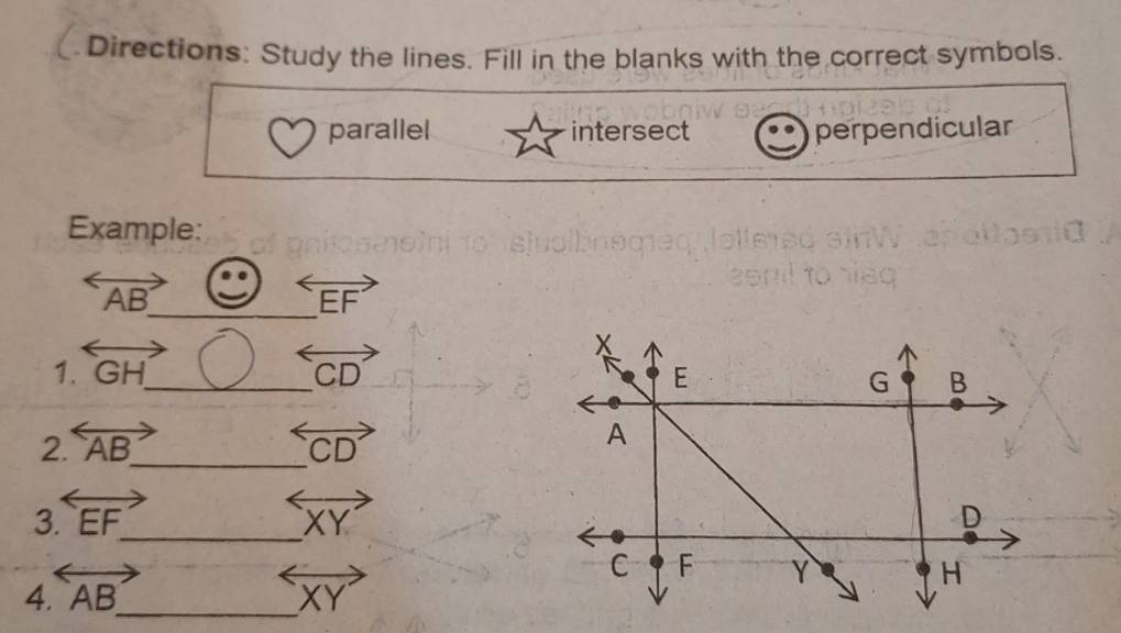 Directions: Study the lines. Fill in the blanks with the correct symbols. 
parallel intersect perpendicular 
Example: 
_
overleftrightarrow AB
overleftrightarrow EF
1. overleftrightarrow GH _ overleftrightarrow CD
2. overleftrightarrow AB _ overleftrightarrow CD
3 overleftrightarrow EF _
overleftrightarrow XY
4. overleftrightarrow AB _ vector XY