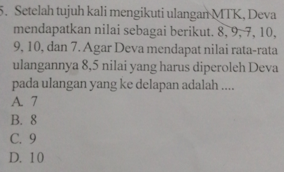 Setelah tujuh kali mengikuti ulangan MTK, Deva
mendapatkan nilai sebagai berikut. 8, 9, 7, 10,
9, 10, dan 7. Agar Deva mendapat nilai rata-rata
ulangannya 8, 5 nilai yang harus diperoleh Deva
pada ulangan yang ke delapan adalah ....
A. 7
B. 8
C. 9
D. 10