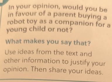 In your opinion, would you be 
in favour of a parent buying a 
robot toy as a companion for a 
young child or not? 
What makes you say that? 
Use ideas from the text and 
other information to justify your 
opinion. Then share your ideas.