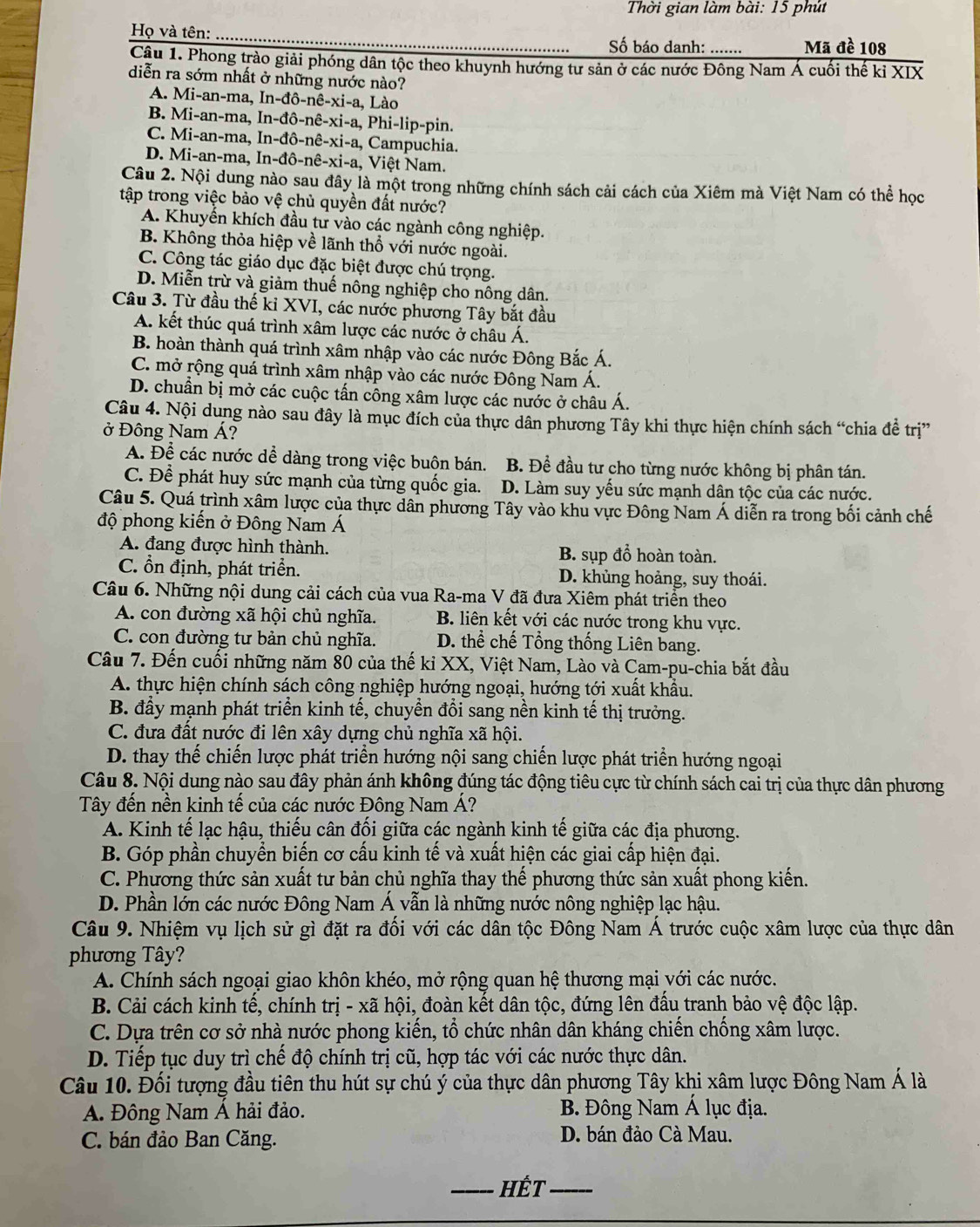 Thời gian làm bài: 15 phút
Họ và tên: Số báo danh: ....... Mã đề 108
Cậu 1. Phong trào giải phóng dân tộc theo khuynh hướng tư sản ở các nước Đông Nam Á cuối thế kỉ XIX
diễn ra sớm nhất ở những nước nào?
A. Mi-an-ma, In-dpartial -nhat e-xi-a , Lào
B. Mi-an-ma,In-dhat o-nhat e-xi-a
C. Mi-an-ma,In-dhat o-nhat e-xi-a , Ph i-1 lip-pin.
D. Mi-an-ma,In-dhat o-nhat e-xi-a , Campuchia.
Vi ệt Nam.
Câu 2. Nội dung nào sau đây là một trong những chính sách cải cách của Xiêm mà Việt Nam có thể học
tập trong việc bảo vệ chủ quyền đất nước?
A. Khuyến khích đầu tư vào các ngành công nghiệp.
B. Không thỏa hiệp về lãnh thổ với nước ngoài.
C. Công tác giáo dục đặc biệt được chú trọng.
D. Miễn trừ và giảm thuế nông nghiệp cho nông dân.
Câu 3. Từ đầu thế ki XVI, các nước phương Tây bắt đầu
A. kết thúc quá trình xâm lược các nước ở châu Á.
B. hoàn thành quá trình xâm nhập vào các nước Đông Bắc Á.
C. mở rộng quá trình xâm nhập vào các nước Đông Nam Á.
D. chuẩn bị mở các cuộc tấn công xâm lược các nước ở châu Á.
Câu 4. Nội dung nào sau đây là mục đích của thực dân phương Tây khi thực hiện chính sách “chia đề trị”
ở Đông Nam Á?
A. Để các nước dể dàng trong việc buôn bán. B. Để đầu tư cho từng nước không bị phân tán.
C. Để phát huy sức mạnh của từng quốc gia. D. Làm suy yếu sức mạnh dân tộc của các nước.
Câu 5. Quá trình xâm lược của thực dân phương Tây vào khu vực Đông Nam Á diễn ra trong bối cảnh chế
độ phong kiến ở Đông Nam Á
A. đang được hình thành. B. sụp đổ hoàn toàn.
C. ổn định, phát triển. D. khủng hoảng, suy thoái.
Câu 6. Những nội dung cải cách của vua Ra-ma V đã đưa Xiêm phát triển theo
A. con đường xã hội chủ nghĩa. B. liên kết với các nước trong khu vực.
C. con đường tư bản chủ nghĩa. D. thể chế Tổng thống Liên bang.
Câu 7. Đến cuối những năm 80 của thế kỉ XX, Việt Nam, Lào và Cam-pu-chia bắt đầu
A. thực hiện chính sách công nghiệp hướng ngoại, hướng tới xuất khẩu.
B. đầy mạnh phát triển kinh tế, chuyền đổi sang nền kinh tế thị trưởng.
C. đưa đất nước đi lên xây dựng chủ nghĩa xã hội.
D. thay thể chiến lược phát triển hướng nội sang chiến lược phát triển hướng ngoại
Câu 8. Nội dung nào sau đây phản ánh không đúng tác động tiêu cực từ chính sách cai trị của thực dân phương
Tây đến nền kinh tế của các nước Đông Nam Á?
A. Kinh tế lạc hậu, thiếu cân đối giữa các ngành kinh tế giữa các địa phương.
B. Góp phần chuyển biến cơ cấu kinh tế và xuất hiện các giai cấp hiện đại.
C. Phương thức sản xuất tư bản chủ nghĩa thay thế phương thức sản xuất phong kiến.
D. Phần lớn các nước Đông Nam Á vẫn là những nước nông nghiệp lạc hậu.
Câu 9. Nhiệm vụ lịch sử gì đặt ra đối với các dân tộc Đông Nam Á trước cuộc xâm lược của thực dân
phương Tây?
A. Chính sách ngoại giao khôn khéo, mở rộng quan hệ thương mại với các nước.
B. Cải cách kinh tế, chính trị - xã hội, đoàn kết dân tộc, đứng lên đấu tranh bảo vệ độc lập.
C. Dựa trên cơ sở nhà nước phong kiến, tổ chức nhân dân kháng chiến chống xâm lược.
D. Tiếp tục duy trì chế độ chính trị cũ, hợp tác với các nước thực dân.
Câu 10. Đối tượng đầu tiên thu hút sự chú ý của thực dân phương Tây khi xâm lược Đông Nam Á là
A. Đông Nam Á hải đảo. B. Đông Nam Á lục địa.
C. bán đảo Ban Căng. D. bán đảo Cà Mau.
_Hết_