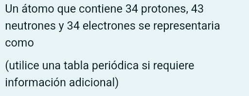 Un átomo que contiene 34 protones, 43
neutrones y 34 electrones se representaria 
como 
(utilice una tabla periódica si requiere 
información adicional)