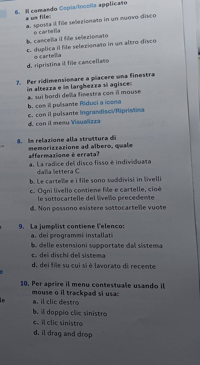 Il comando Copia/Incolla applicato
a un file:
a. sposta il file selezionato in un nuovo disco
o cartella
b. cancella il file selezionato
c. duplica il file selezionato in un altro disco
o cartella
d. ripristina il file cancellato
7. Per ridimensionare a piacere una finestra
in altezza e in larghezza si agisce:
a. sui bordi della finestra con il mouse
b. con il pulsante Riduci a icona
c. con il pulsante Ingrandisci/Ripristina
d. con il menu Visualizza
8. In relazione alla struttura di
memorizzazione ad albero, quale
affermazione è errata?
a. La radice del disco fisso è individuata
dalla lettera C
b. Le cartelle e i file sono suddivisi in livelli
c. Ogni livello contiene file e cartelle, cioè
le sottocartelle del livello precedente
d. Non possono esistere sottocartelle vuote
9. La jumplist contiene l’elenco:
a. dei programmi installati
b. delle estensioni supportate dal sistema
c. dei dischi del sistema
d. dei file su cui si è lavorato di recente
a
10. Per aprire il menu contestuale usando il
mouse o il trackpad si usa:
le a. il clic destro
b. il doppio clic sinistro
c. il clic sinistro
d. il drag and drop