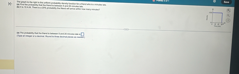 Save 
The graph to the right is the uniform probability density function for a friend who is x minutes late. 
(a) Find the probability that the friend is between 5 and 20 minutes late. 
(b) It is 10 A.M. There is a 20% probability the friend will arrive within how many minutes?
130
□
3
10 20 38
Tma grng 
(a) The probability that the friend is between 5 and 20 minutes late is □
(Type an integer or a decimal. Round to three decimal places as needed )