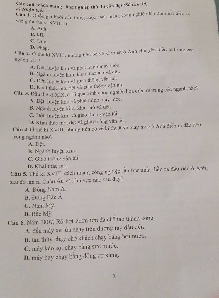 Các cuộc cách mạng công nghiệp thời kì cận đại (Số câu 30)
a) Nhận biết
Câu 1. Quốc gia khởi đầu trong cuộc cách mạng công nghiệp lần thứ nhất diễn ra
vào giữa thế kỉ XVIII là
A. Anh.
B. Mĩ.
C. Đức.
D. Pháp.
Câu 2. Ở thế kỉ XVIII, những tiến bộ về kĩ thuật ở Anh chủ yếu diễn ra trong các
ngành nào?
A. Dệt, luyện kim và phát minh máy móc.
B. Ngành luyện kim, khai thác mỏ và dệt.
C. Dệt, luyện kim và giao thông vận tải.
D. Khai thác mỏ, dệt và giao thông vận tải.
Cầu 3. Đầu thế kí XIX, ở Bỉ quá trình công nghiệp hóa diễn ra trong các ngành nào?
A. Dệt, luyện kim và phát minh máy móc.
B. Ngành luyện kim, khai mỏ và dệt.
C. Dệt, luyện kim và giao thông vận tải.
D. Khai thác mỏ, dệt và giao thông vận tải.
Câu 4. Ở thế kỉ XVIII, những tiến bộ về kĩ thuật và máy móc ở Anh diễn ra đầu tiên
trong ngành nào?
A. Dệt.
B. Ngành luyện kim.
C. Giao thông vận tải.
D. Khai thác mỏ.
Câu 5. Thế ki XVIII, cách mạng công nghiệp lần thứ nhất diễn ra đầu tiên ở Anh,
sau đó lan ra Châu Âu và khu vực nào sau đây?
A. Đông Nam Á.
B. Đông Bắc Á.
C. Nam Mỹ.
D. Bắc Mỹ.
Cầu 6. Năm 1807, Rô-bớt Phơn-tơn đã chế tạo thành công
A. đầu máy xe lửa chạy trên đường ray đầu tiên.
B. tàu thủy chạy chở khách chạy bằng hơi nước.
C. máy kéo sợi chạy bằng sức mước.
D. máy bay chạy bằng động cơ xăng.
1