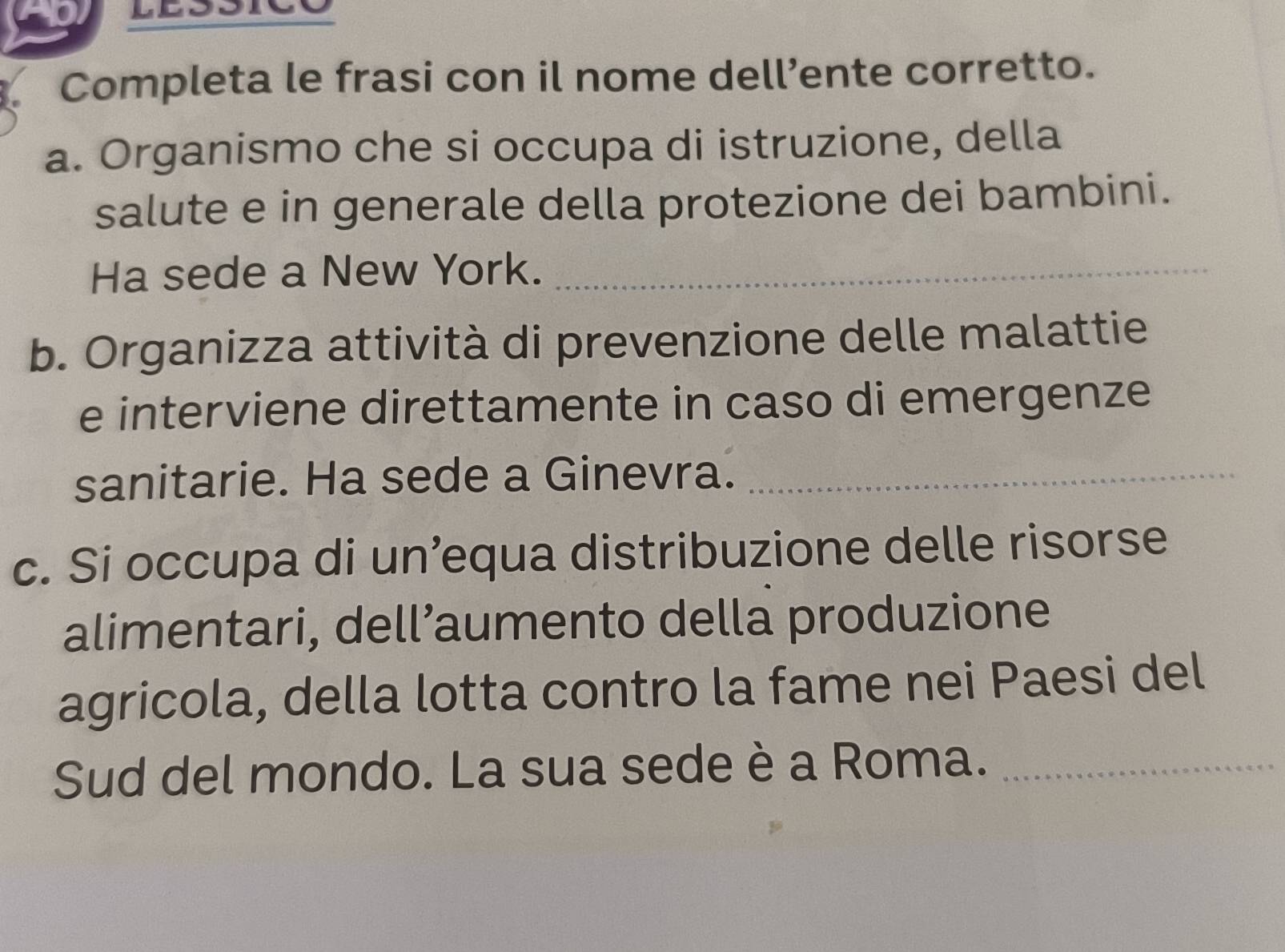 Completa le frasi con il nome dell’ente corretto. 
a. Organismo che si occupa di istruzione, della 
salute e in generale della protezione dei bambini. 
Ha sede a New York._ 
b. Organizza attività di prevenzione delle malattie 
e interviene direttamente in caso di emergenze 
sanitarie. Ha sede a Ginevra._ 
c. Si occupa di un’equa distribuzione delle risorse 
alimentari, dell’aumento della produzione 
agricola, della lotta contro la fame nei Paesi del 
Sud del mondo. La sua sede è a Roma._