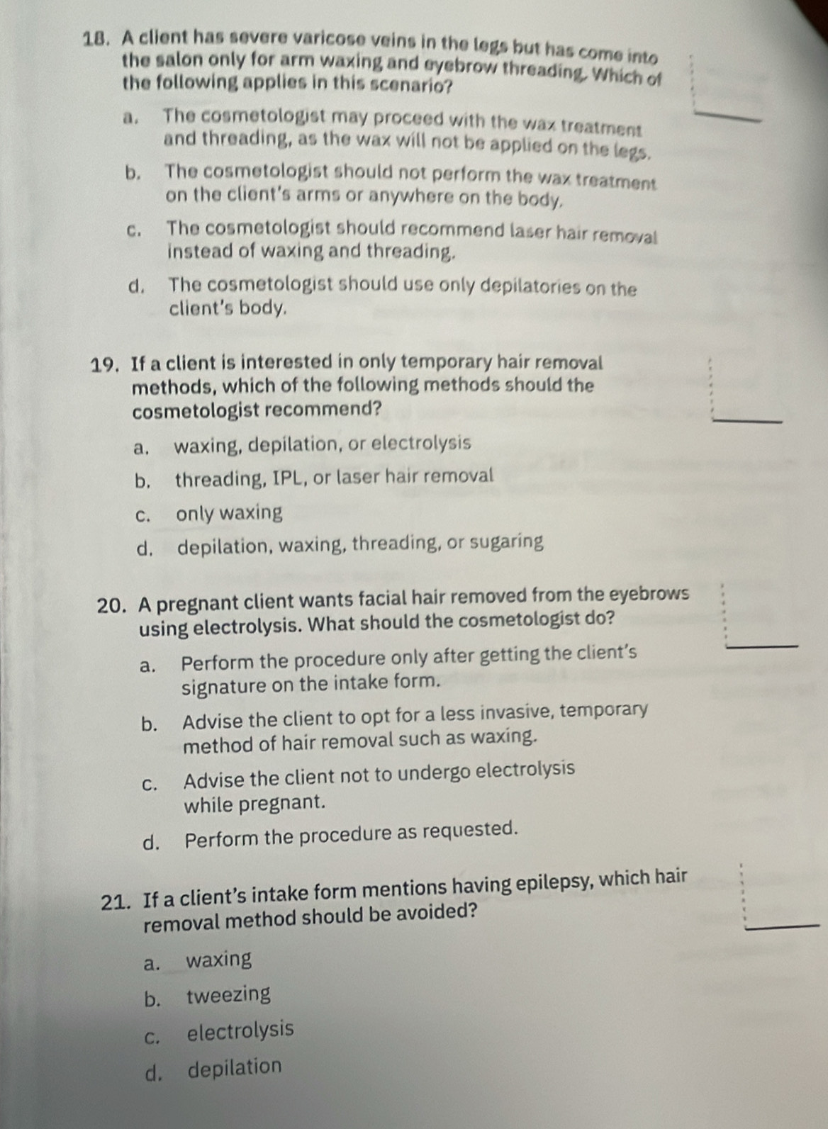 A client has severe varicose veins in the legs but has come into
the salon only for arm waxing and eyebrow threading. Which of
the following applies in this scenario?
a. The cosmetologist may proceed with the wax treatment
_
and threading, as the wax will not be applied on the legs.
b. The cosmetologist should not perform the wax treatment
on the client's arms or anywhere on the body.
c. The cosmetologist should recommend laser hair removal
instead of waxing and threading.
d. The cosmetologist should use only depilatories on the
client's body.
19. If a client is interested in only temporary hair removal
methods, which of the following methods should the
cosmetologist recommend?
_
a. waxing, depilation, or electrolysis
b. threading, IPL, or laser hair removal
c. only waxing
d. depilation, waxing, threading, or sugaring
20. A pregnant client wants facial hair removed from the eyebrows
using electrolysis. What should the cosmetologist do?
a. Perform the procedure only after getting the client’s
_
signature on the intake form.
b. Advise the client to opt for a less invasive, temporary
method of hair removal such as waxing.
c. Advise the client not to undergo electrolysis
while pregnant.
d. Perform the procedure as requested.
21. If a client’s intake form mentions having epilepsy, which hair
_
removal method should be avoided?
a. waxing
b. tweezing
c. electrolysis
d. depilation