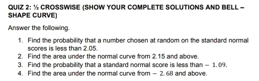 ½ CROSSWISE (SHOW YOUR COMPLETE SOLUTIONS AND BELL - 
SHAPE CURVE) 
Answer the following. 
1. Find the probability that a number chosen at random on the standard normal 
scores is less than 2.05. 
2. Find the area under the normal curve from 2.15 and above. 
3. Find the probability that a standard normal score is less than - 1. 09. 
4. Find the area under the normal curve from — 2. 68 and above.