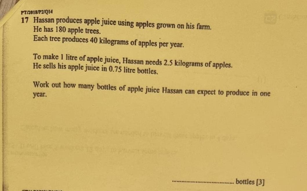 PT/2018/P2/Q14 
17 Hassan produces apple juice using apples grown on his farm. 
He has 180 apple trees. 
Each tree produces 40 kilograms of apples per year. 
To make 1 litre of apple juice, Hassan needs 2.5 kilograms of apples. 
He sells his apple juice in 0.75 litre bottles. 
Work out how many bottles of apple juice Hassan can expect to produce in one
year. 
_bottles [3]