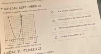 what is the rats of change of y with respect i5
THURSDAY, SEPTEMBER 26
The x-intercept is located at (3,0)
he graph of quaidratle function i is shown on the grid.
The coordinates of the y-intercept are neg q)
The range is all real numbers greater than zero.
The axis of symmetry is x=-2
Select ALL of thee.
FRIDAY, SEPTEMBER 27
h(x)=12.3(4.9)^circ  T