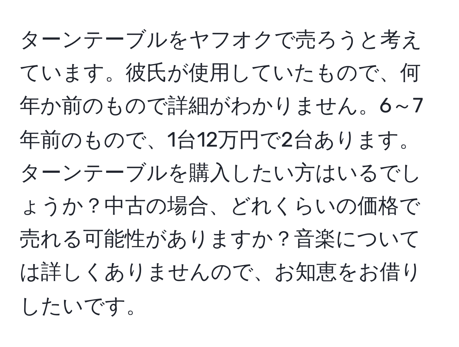 ターンテーブルをヤフオクで売ろうと考えています。彼氏が使用していたもので、何年か前のもので詳細がわかりません。6～7年前のもので、1台12万円で2台あります。ターンテーブルを購入したい方はいるでしょうか？中古の場合、どれくらいの価格で売れる可能性がありますか？音楽については詳しくありませんので、お知恵をお借りしたいです。