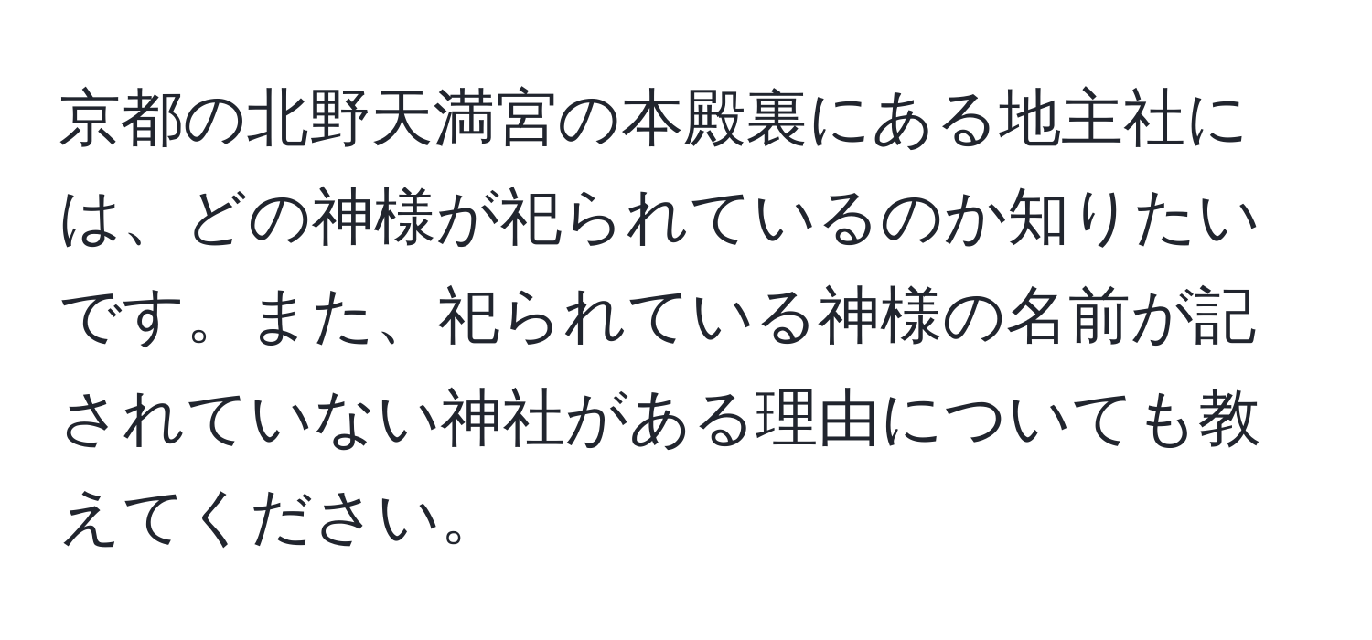 京都の北野天満宮の本殿裏にある地主社には、どの神様が祀られているのか知りたいです。また、祀られている神様の名前が記されていない神社がある理由についても教えてください。