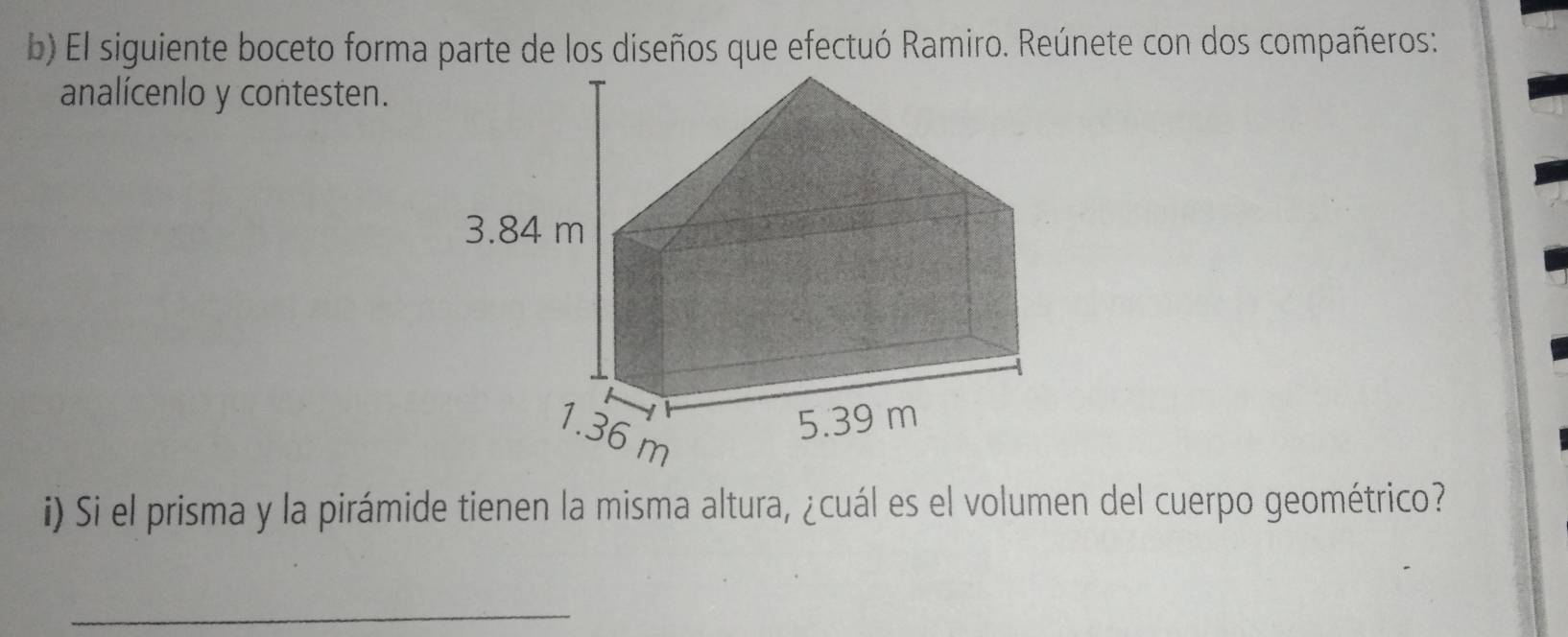 El siguiente boceto forma parte de los diseños que efectuó Ramiro. Reúnete con dos compañeros: 
analícenlo y contesten. 
i) Si el prisma y la pirámide tienen la misma altura, ¿cuál es el volumen del cuerpo geométrico? 
_