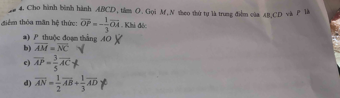 Cho hình bình hành ABCD, tâm O. Gọi M,N theo thứ tự là trung điểm của AB, CD và P là
điểm thỏa mãn hệ thức: overline OP=- 1/3 overline OA. Khi đó:
a) P thuộc đoạn thẳng AO
b) overline AM=overline NC
c) overline AP= 3/5 overline AC
d) overline AN= 1/2 overline AB+ 1/3 overline AD